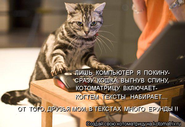 ЛИШЬ КОМПЬЮТЕР Я ПОКИНУ- СРАЗУ КОШКА, ВЫГНУВ СПИНУ, КОТОМАТРИЦУ ВКЛЮЧАЕТ- КОГТЕМ ТЕКСТЫ НАБИ... Котоматрица: ЛИШЬ КОМПЬЮТЕР Я ПОКИНУ- СРАЗУ КОШКА, ВЫГНУВ СПИНУ, КОТОМАТРИЦУ ВКЛЮЧАЕТ- КОГТЕМ ТЕКСТЫ НАБИРАЕТ.... ОТ ТОГО, ДРУЗЬЯ МОИ, В ТЕКСТАХ МНОГ