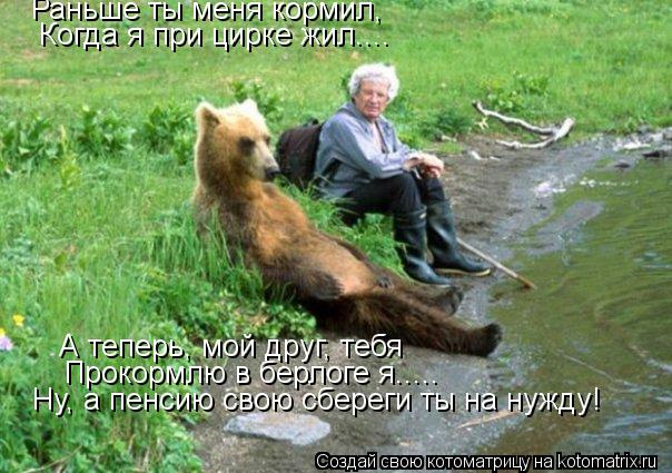 Раньше ты меня кормил, Когда я при цирке жил.... А теперь, мой друг, тебя Прокормлю в берлоге я..... ... Котоматрица: Раньше ты меня кормил, Когда я при цирке жил.... А теперь, мой друг, тебя Прокормлю в берлоге я..... Ну, а пенсию свою сбереги ты на нужду!