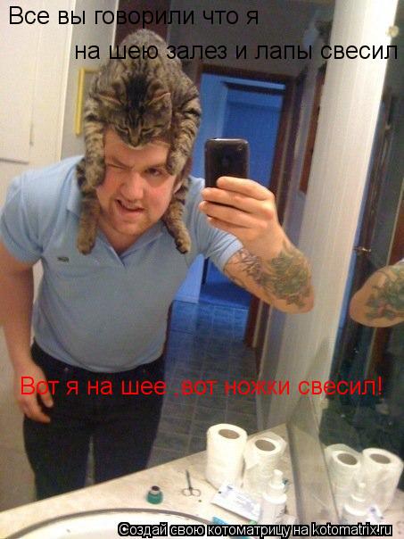 Все вы говорили что я на шею залез и лапы свесил Вот я на шее ,вот ножки свесил!... Котоматрица: Все вы говорили что я на шею залез и лапы свесил Вот я на шее ,вот ножки свесил!