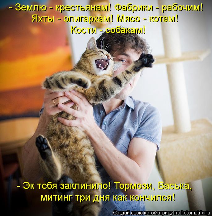- Землю - крестьянам! Фабрики - рабочим! Яхты - олигархам! Мясо - котам! Кости - собакам! - Эк тебя ... Котоматрица: - Землю - крестьянам! Фабрики - рабочим! Яхты - олигархам! Мясо - котам! Кости - собакам! - Эк тебя заклинило! Тормози, Васька, митинг три дня как