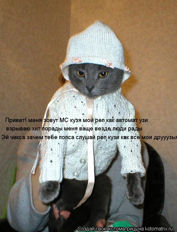 Привет! меня зовут MC кузя мой реп как автомат узи взрываю хит порады меня ваще везде люди рады Эй чи... Котоматрица: Привет! меня зовут MC кузя мой реп как автомат узи взрываю хит порады меня ваще везде люди рады Эй чикса зачем тебе попса слушай реп кузи как