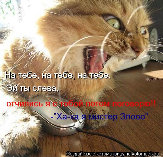 На тебе, на тебе, на тебе. На тебе, на тебе, на тебе. Эй ты слева, отчипись я с тобой потом поговор... Котоматрица: На тебе, на тебе, на тебе. На тебе, на тебе, на тебе. Эй ты слева, отчипись я с тобой потом поговорю!! -"Ха-ха я мистер Злооо"