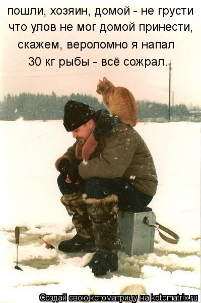 пошли, хозяин, домой - не грусти что улов не мог домой принести, скажем, вероломно я напал 30 кг рыбы... Котоматрица: пошли, хозяин, домой - не грусти что улов не мог домой принести, скажем, вероломно я напал 30 кг рыбы - всё сожрал.