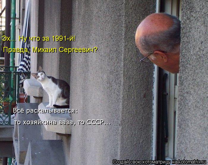 Эх... Ну что за 1991-й! Правда, Михаил Сергеевич? Всё раскалывается: то хозяйкина ваза, то СССР...... Котоматрица: Эх... Ну что за 1991-й! Правда, Михаил Сергеевич? Всё раскалывается: то хозяйкина ваза, то СССР...