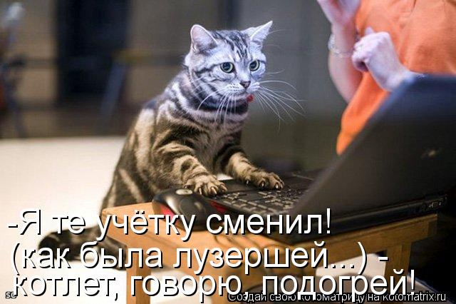 -Я те учётку сменил! (как была лузершей...) - котлет, говорю, подогрей!... Котоматрица: -Я те учётку сменил! (как была лузершей...) - котлет, говорю, подогрей!