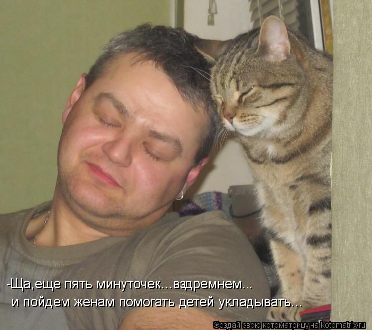 и пойдем женам помогать детей укладывать... -Ща,еще пять минуточек...вздремнем...... Котоматрица: и пойдем женам помогать детей укладывать... -Ща,еще пять минуточек...вздремнем...