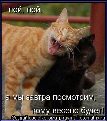 Котоматрица: пой, пой.  пой, пой.  а мы завтра посмотрим,  кому весело будет!