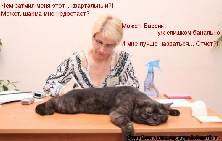 Чем затмил меня этот... квартальный?! Может, шарма мне недостает? Может, Барсик - уж слишком банальн... Котоматрица: Чем затмил меня этот... квартальный?! Может, шарма мне недостает? Может, Барсик - уж слишком банально И мне лучше назваться... Отчет?!