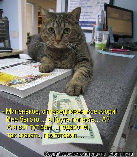 - Миленькое, справедливенькое жюри! Мне бы это.... в Круть попасть... А? А я вот тут вам... подарочек... Котоматрица: - Миленькое, справедливенькое жюри! Мне бы это.... в Круть попасть... А? А я вот тут вам... подарочек, так сказать, приготовил....