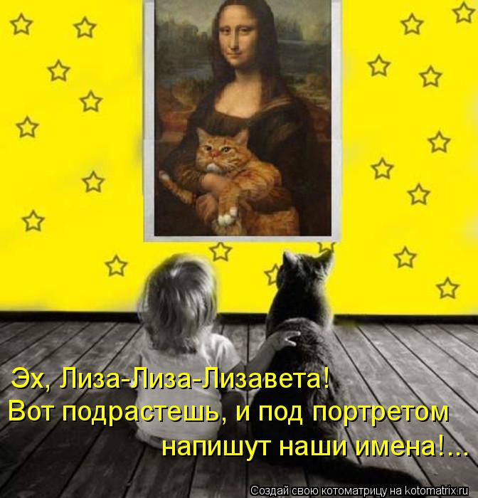Эх, Лиза-Лиза-Лизавета! Вот подрастешь, и под портретом напишут наши имена!...... Котоматрица: Эх, Лиза-Лиза-Лизавета! Вот подрастешь, и под портретом напишут наши имена!...