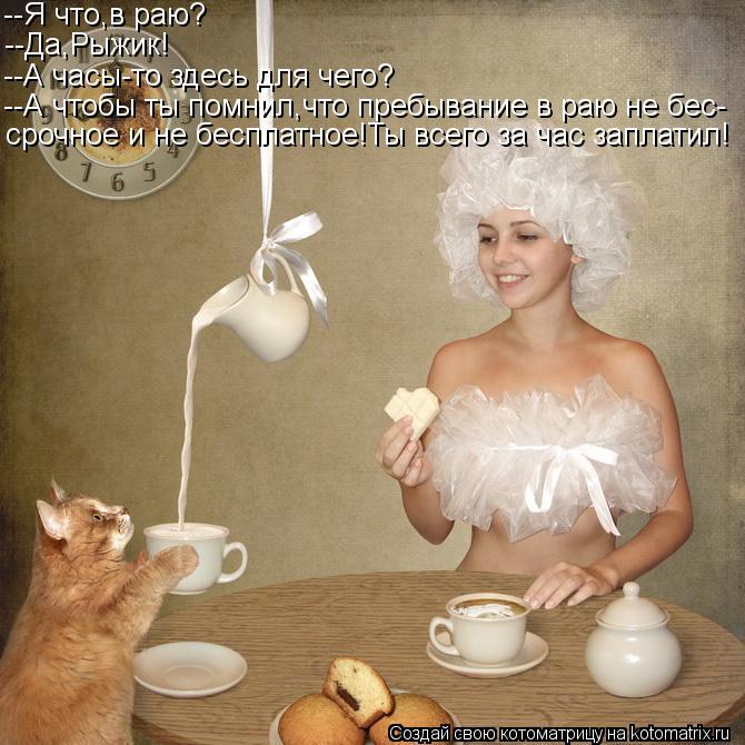 --Я что,в раю? --Да,Рыжик! --А часы-то здесь для чего? --А чтобы ты помнил,что пребывание в раю не бе... Котоматрица: --Я что,в раю? --Да,Рыжик! --А часы-то здесь для чего? --А чтобы ты помнил,что пребывание в раю не бес- срочное и не бесплатное!Ты всего за час запл