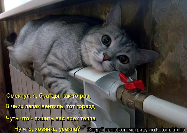 Смекнул, я, братцы, как-то раз, В чьих лапах вентиль, тот горазд Ну что, хозяйка, усекла? Чуть что - ... Котоматрица: Смекнул, я, братцы, как-то раз, В чьих лапах вентиль, тот горазд Ну что, хозяйка, усекла? Чуть что - лишить вас всех тепла.