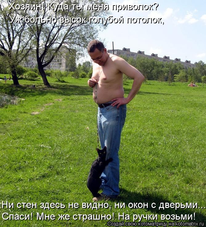 Хозяин! Куда ты меня приволок? Уж больно высок голубой потолок, Ни стен здесь не видно, ни окон с две... Котоматрица: Хозяин! Куда ты меня приволок? Уж больно высок голубой потолок, Ни стен здесь не видно, ни окон с дверьми... Спаси! Мне же страшно! На ручки воз