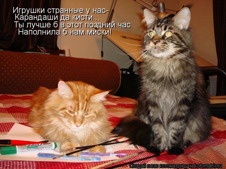 Игрушки странные у нас- Карандаши да кисти... Ты лучше б в этот поздний час Наполнила б нам миски!... Котоматрица: Игрушки странные у нас- Карандаши да кисти... Ты лучше б в этот поздний час Наполнила б нам миски!