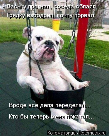 - Ваську прогнал, соседа облаял Грядку взбодрил, почту порвал Вроде все дела переделал... Кто бы тепе... Котоматрица: - Ваську прогнал, соседа облаял Грядку взбодрил, почту порвал Вроде все дела переделал... Кто бы теперь меня покатал...