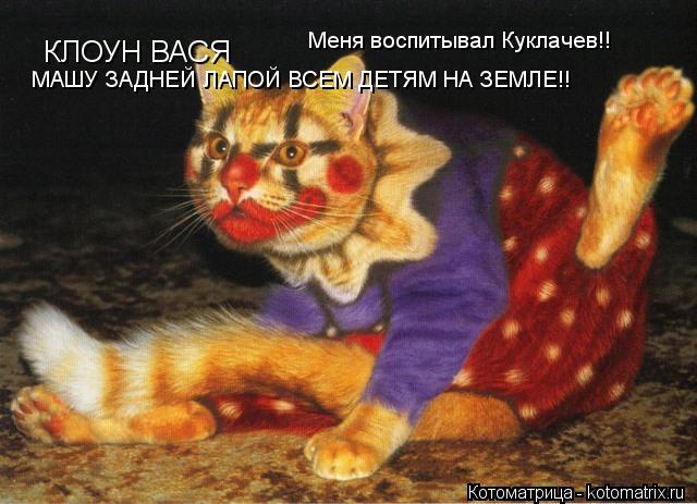 Котоматрица: КЛОУН ВАСЯ МАШУ ЗАДНЕЙ ЛАПОЙ ВСЕМ ДЕТЯМ НА ЗЕМЛЕ!! Меня воспитывал Куклачев!!