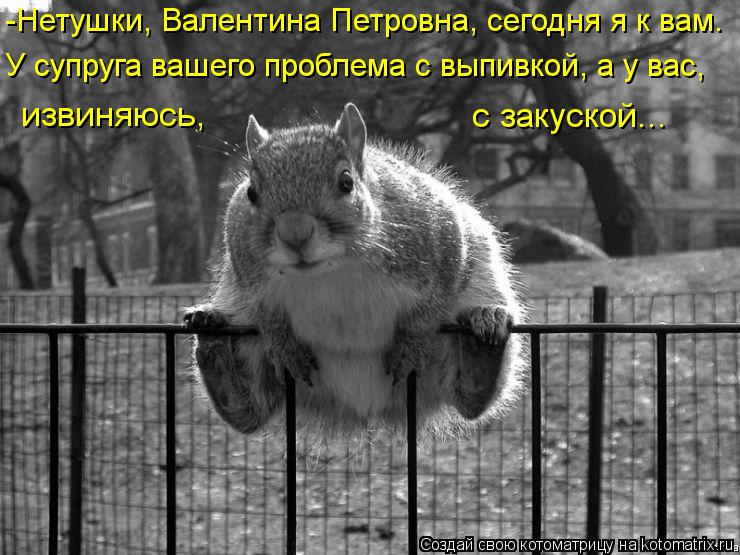 -Нетушки, Валентина Петровна, сегодня я к вам. У супруга вашего проблема с выпивкой, а у вас, извиня... Котоматрица: -Нетушки, Валентина Петровна, сегодня я к вам. У супруга вашего проблема с выпивкой, а у вас, извиняюсь, с закуской...