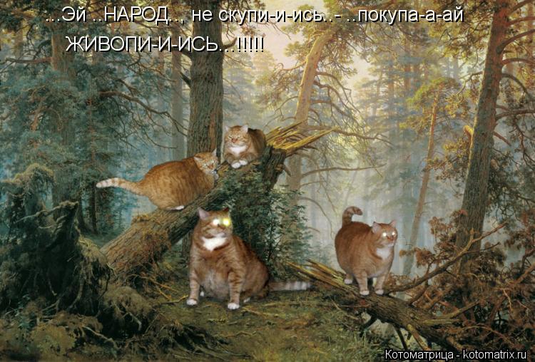 Котоматрица: ...Эй ..НАРОД.., не скупи-и-ись..- ..покупа-а-ай ЖИВОПИ-И-ИСЬ...!!!!!