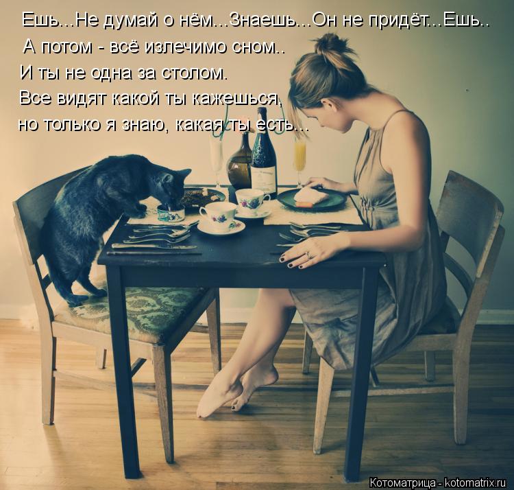 Котоматрица: Ешь...Не думай о нём...Знаешь...Он не придёт...Ешь.. А потом - всё излечимо сном.. И ты не одна за столом. Все видят какой ты кажешься, но только я зн