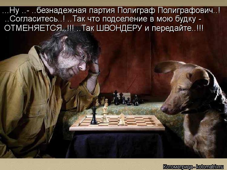 ...Ну ..- ..безнадежная партия Полиграф Полиграфович..! ..Согласитесь..! ..Так что подселение в мою б... Котоматрица: ...Ну ..- ..безнадежная партия Полиграф Полиграфович..! ..Согласитесь..! ..Так что подселение в мою будку - ОТМЕНЯЕТСЯ..!!! ..Так ШВОНДЕРУ и передайт