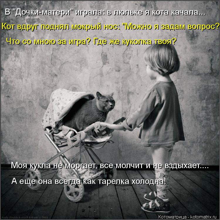 Кот вдруг поднял мокрый нос: "Можно я задам вопрос? Что со мною за игра? Где же куколка твоя? Моя кук... Котоматрица: Кот вдруг поднял мокрый нос: "Можно я задам вопрос? Что со мною за игра? Где же куколка твоя? Моя кукла не моргает, все молчит и не вздыхает.... А