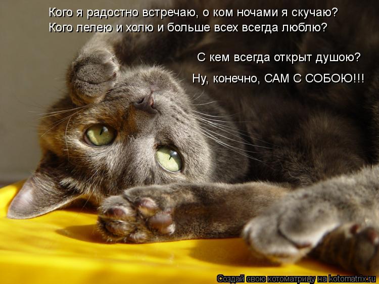 С кем всегда открыт душою? Ну, конечно, САМ С СОБОЮ!!! Кого лелею и холю и больше всех всегда люблю? ... Котоматрица: С кем всегда открыт душою? Ну, конечно, САМ С СОБОЮ!!! Кого лелею и холю и больше всех всегда люблю? Кого я радостно встречаю, о ком ночами я ску
