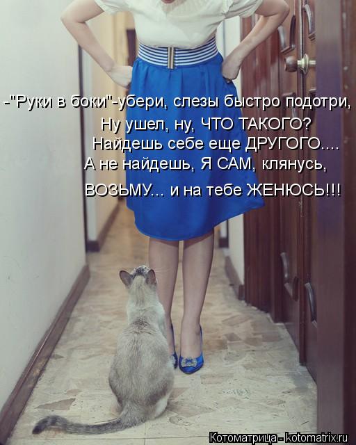 -"Руки в боки"-убери, слезы быстро подотри, Ну ушел, ну, ЧТО ТАКОГО? Найдешь себе еще ДРУГОГО.... А н... Котоматрица: -"Руки в боки"-убери, слезы быстро подотри, Ну ушел, ну, ЧТО ТАКОГО? Найдешь себе еще ДРУГОГО.... А не найдешь, Я САМ, клянусь, ВОЗЬМУ... и на тебе Ж