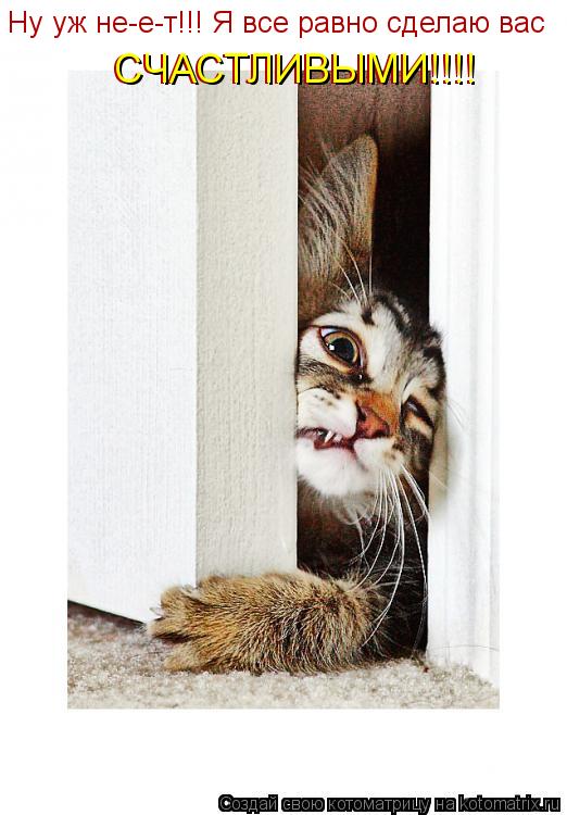 Котоматрица: Ну уж не-е-т!!! Я все равно сделаю вас  СЧАСТЛИВЫМИ!!!!  СЧАСТЛИВЫМИ!!!!