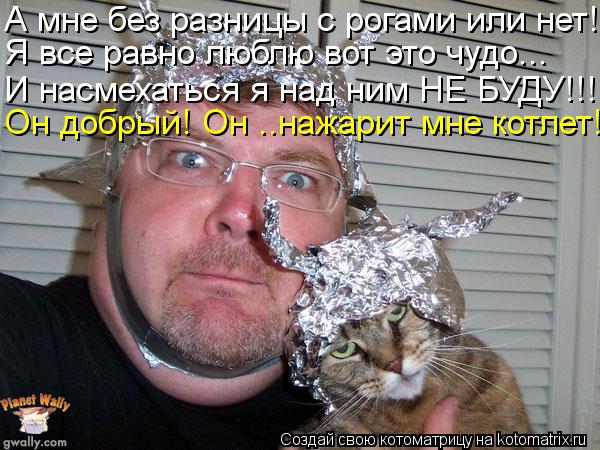 А мне без разницы с рогами или нет! Я все равно люблю вот это чудо... И насмехаться я над ним НЕ БУДУ... Котоматрица: А мне без разницы с рогами или нет! Я все равно люблю вот это чудо... И насмехаться я над ним НЕ БУДУ!!! Он добрый! Он ..нажарит мне котлет!