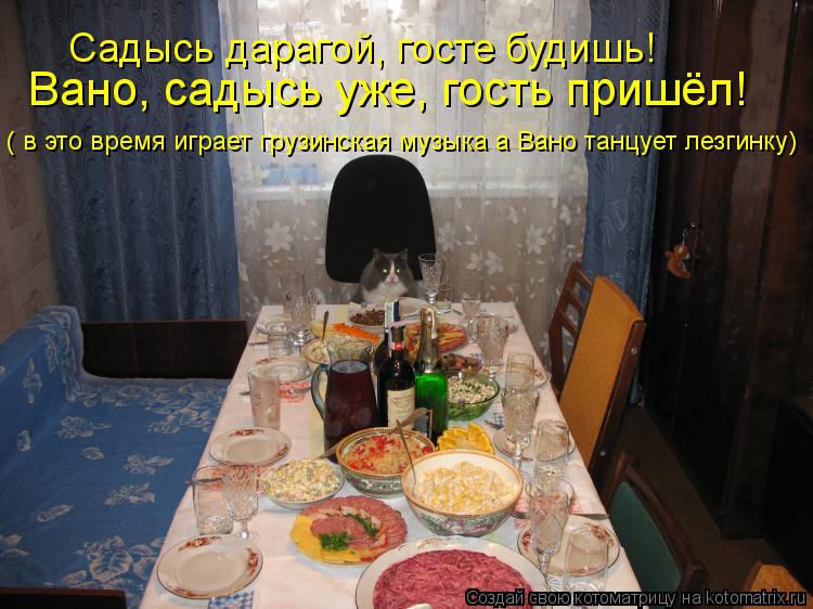 Садысь дарагой, госте будишь! Вано, садысь уже, гость пришёл! ( в это время играет грузинская музыка ... Котоматрица: Садысь дарагой, госте будишь! Вано, садысь уже, гость пришёл! ( в это время играет грузинская музыка а Вано танцует лезгинку)