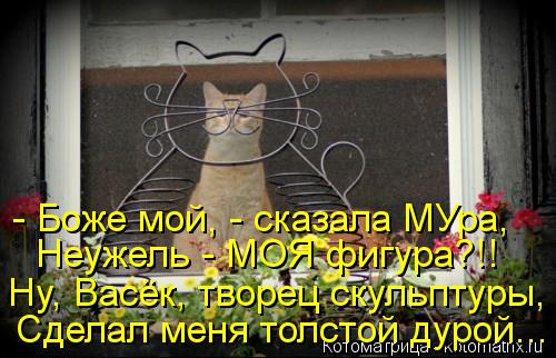 Котоматрица: - Боже мой, - сказала МУра, Неужель - МОЯ фигура?!! Ну, Васёк, творец скульптуры, Сделал меня толстой дурой...