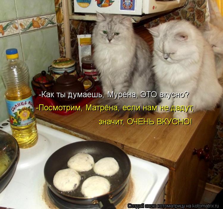 -Как ты думаешь, Мурёна, ЭТО вкусно? -Посмотрим, Матрёна, если нам не дадут, значит, ОЧЕНЬ ВКУСНО!... Котоматрица: -Как ты думаешь, Мурёна, ЭТО вкусно? -Посмотрим, Матрёна, если нам не дадут, значит, ОЧЕНЬ ВКУСНО!
