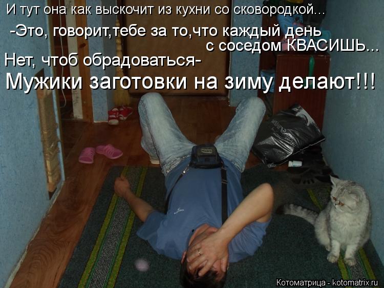 И тут она как выскочит из кухни со сковородкой... -Это, говорит,тебе за то,что каждый день с соседом ... Котоматрица: И тут она как выскочит из кухни со сковородкой... -Это, говорит,тебе за то,что каждый день с соседом КВАСИШЬ... Нет, чтоб обрадоваться- Мужики з