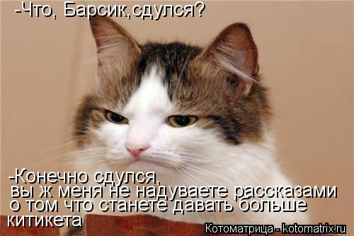 -Что, Барсик,сдулся? -Конечно сдулся, вы ж меня не надуваете рассказами о том что станете давать бо... Котоматрица: -Что, Барсик,сдулся? -Конечно сдулся, вы ж меня не надуваете рассказами о том что станете давать больше китикета