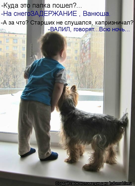 -Куда это папка пошел?... -На снегоЗАДЕРЖАНИЕ , Ванюша. -А за что? Старших не слушался, капризничал?... Котоматрица: -Куда это папка пошел?... -На снегоЗАДЕРЖАНИЕ , Ванюша. -А за что? Старших не слушался, капризничал? -ВАЛИЛ, говорят...Всю ночь...