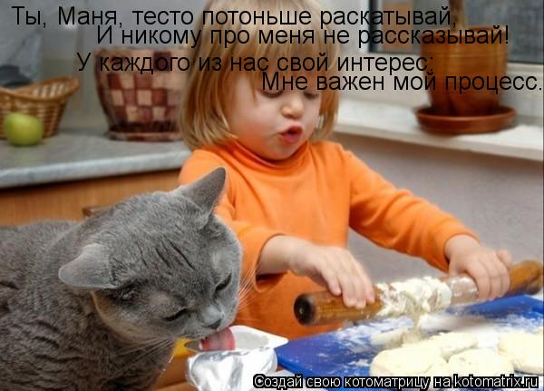 Котоматрица: Ты, Маня, тесто потоньше раскатывай, У каждого из нас свой интерес: Мне важен мой процесс... И никому про меня не рассказывай!