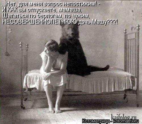 ...Нет, для меня вопрос непостижим! - И КАК вы отпускаете, мамаша, Шататься по берлогам, по чужим, НЕ... Котоматрица: ...Нет, для меня вопрос непостижим! - И КАК вы отпускаете, мамаша, Шататься по берлогам, по чужим, НЕСОВЕРШЕННОЛЕТНЮЮ дочь Машу???!