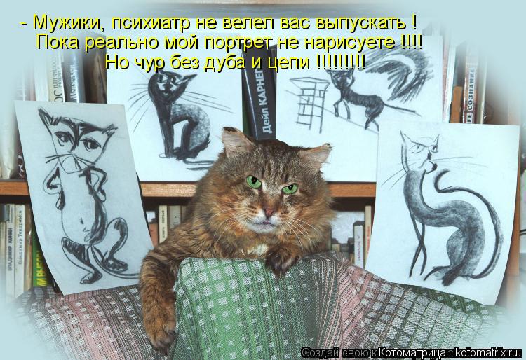 Котоматрица: - Мужики, психиатр не велел вас выпускать ! Пока реально мой портрет не нарисуете !!!! Но чур без дуба и цепи !!!!!!!!!