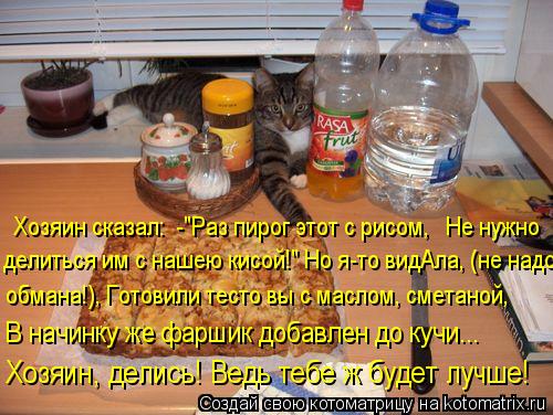 Хозяин сказал: -"Раз пирог этот с рисом, Не нужно делиться им с нашею кисой!" Но я-то видАла, (не... Котоматрица: Хозяин сказал: -"Раз пирог этот с рисом, Не нужно делиться им с нашею кисой!" Но я-то видАла, (не надо обмана!), Готовили тесто вы с маслом, сме