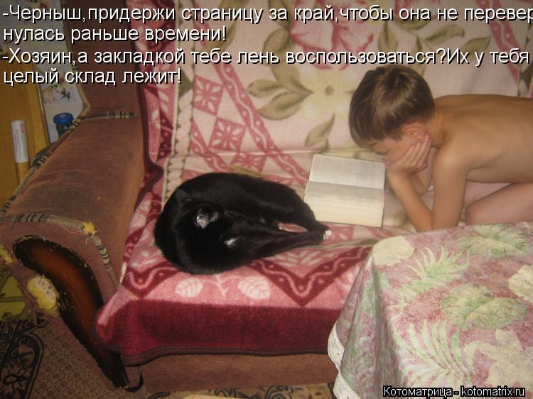 Котоматрица: -Черныш,придержи страницу за край,чтобы она не перевер- нулась раньше времени! -Хозяин,а закладкой тебе лень воспользоваться?Их у тебя целый
