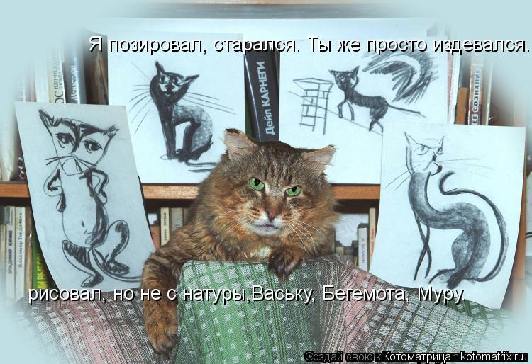 Я позировал, старался. Ты же просто издевался. рисовал, но не с натуры,Ваську, Бегемота, Муру. рисо... Котоматрица: Я позировал, старался. Ты же просто издевался. рисовал, но не с натуры,Ваську, Бегемота, Муру. рисовал, но не с натуры,Ваську, Бегемота, Муру.