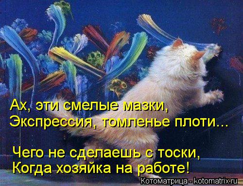 Ах, эти смелые мазки, Экспрессия, томленье плоти... Чего не сделаешь с тоски, Когда хозяйка на работе... Котоматрица: Ах, эти смелые мазки, Экспрессия, томленье плоти... Чего не сделаешь с тоски, Когда хозяйка на работе!