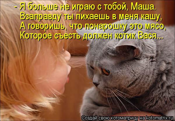 - Я больше не играю с тобой, Маша. Взаправду ты пихаешь в меня кашу, А говоришь, что понарошку это мя... Котоматрица: - Я больше не играю с тобой, Маша. Взаправду ты пихаешь в меня кашу, А говоришь, что понарошку это мясо, Которое съесть должен котик Вася...