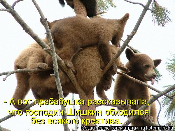 - А вот прабабушка рассказывала, что господин Шишкин обходился без всякого креатива...... Котоматрица: - А вот прабабушка рассказывала, что господин Шишкин обходился без всякого креатива...