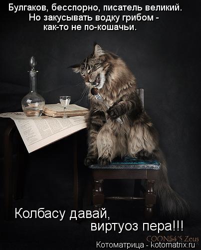Котоматрица: Булгаков, бесспорно, писатель великий. Но закусывать водку грибом -  как-то не по-кошачьи. Колбасу давай, виртуоз пера!!!