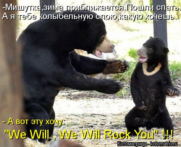 -Мишутка,зима приближается.Пошли спать. А я тебе колыбельную спою,какую хочешь. "We Will , We Will Ro... Котоматрица: -Мишутка,зима приближается.Пошли спать. А я тебе колыбельную спою,какую хочешь. "We Will , We Will Rock You" !!! - А вот эту хочу: