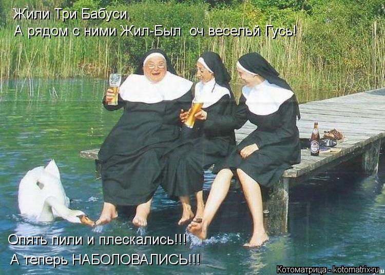 Жили Три Бабуси, Жили Три Бабуси, А рядом с ними Жил-Был оч весельй Гусь! Опять пили и плескались!!!... Котоматрица: Жили Три Бабуси, Жили Три Бабуси, А рядом с ними Жил-Был оч весельй Гусь! Опять пили и плескались!!! А теперь НАБОЛОВАЛИСЬ!!!