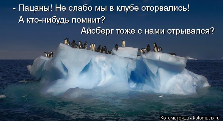 - Пацаны! Не слабо мы в клубе оторвались! Айсберг тоже с нами отрывался? А кто-нибудь помнит?... Котоматрица: - Пацаны! Не слабо мы в клубе оторвались! Айсберг тоже с нами отрывался? А кто-нибудь помнит?
