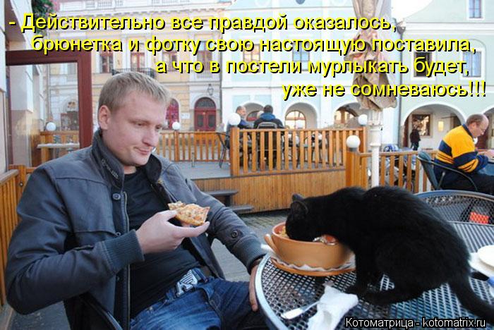 - Действительно все правдой оказалось, брюнетка и фотку свою настоящую поставила, а что в постели мур... Котоматрица: - Действительно все правдой оказалось, брюнетка и фотку свою настоящую поставила, а что в постели мурлыкать будет, уже не сомневаюсь!!!