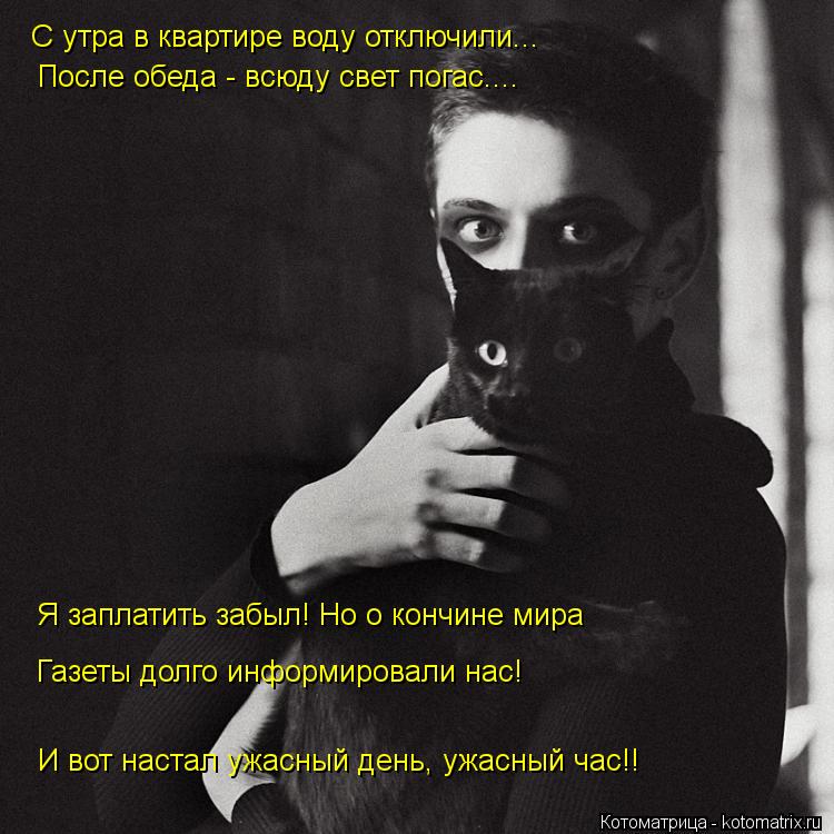 С утра в квартире воду отключили... После обеда - всюду свет погас.... И вот настал ужасный день, ужа... Котоматрица: С утра в квартире воду отключили... После обеда - всюду свет погас.... И вот настал ужасный день, ужасный час!! Я заплатить забыл! Но о кончине ми